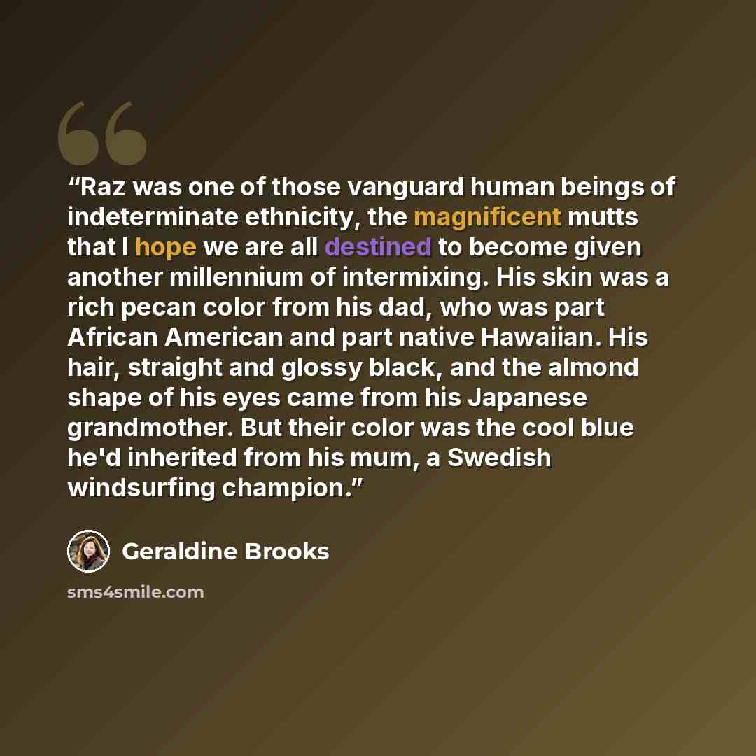 “Raz was one of those vanguard human beings of indeterminate ethnicity, the magnificent mutts that I hope we are all destined to become given another millennium of intermixing. His skin was a rich pecan color from his dad, who was part African American and part native Hawaiian. His hair, straight…” quote by Geraldine Brooks