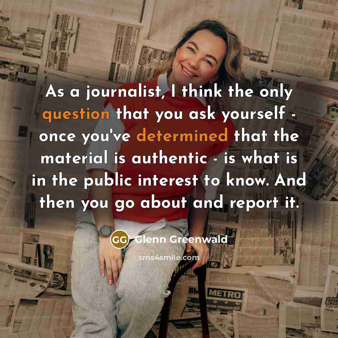 “As a journalist, I think the only question that you ask yourself - once you've determined that the material is authentic - is what is in the public interest to know. And then you go about and report it.” quote by Glenn Greenwald