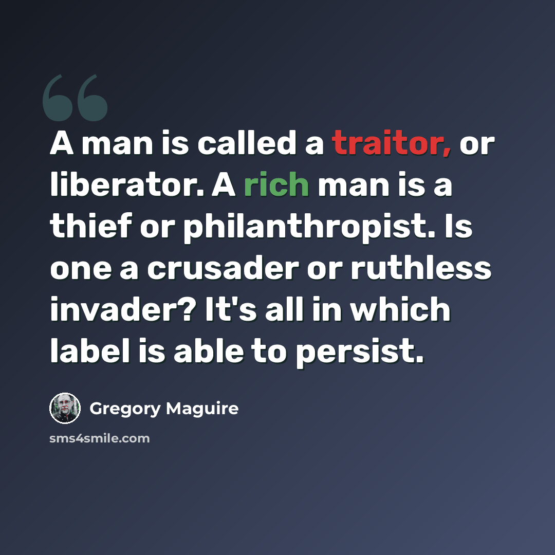 “A man is called a traitor, or liberator. A rich man is a thief or philanthropist. Is one a crusader or ruthless invader? It's all in which label is able to persist.” quote by Gregory Maguire