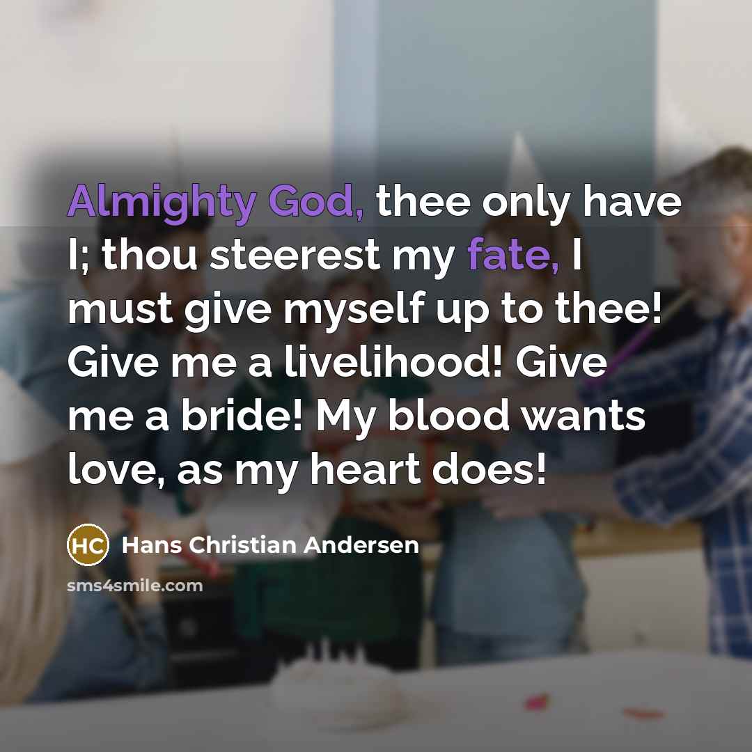 “Almighty God, thee only have I; thou steerest my fate, I must give myself up to thee! Give me a livelihood! Give me a bride! My blood wants love, as my heart does!” quote by Hans Christian Andersen