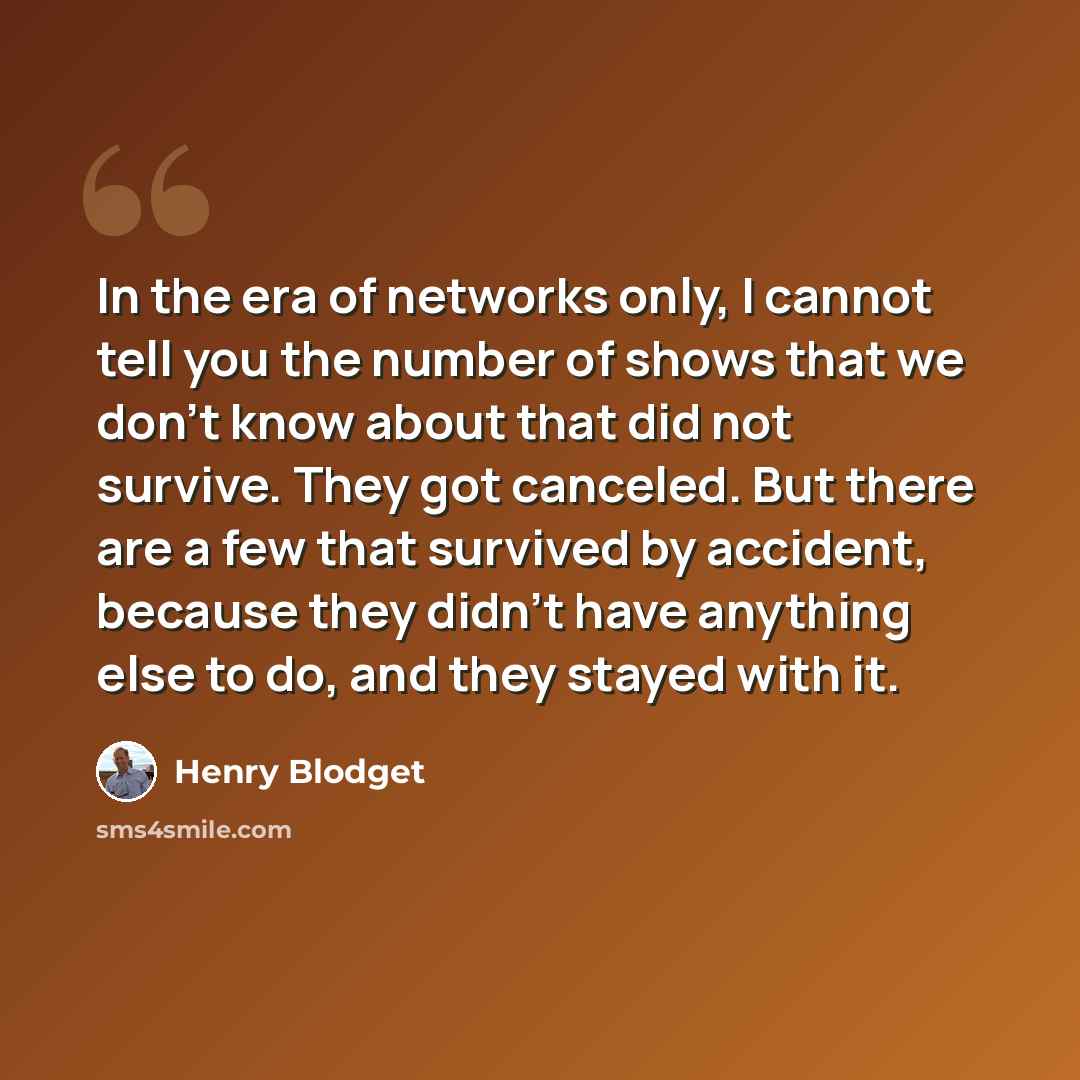 “In the era of networks only, I cannot tell you the number of shows that we don't know about that did not survive. They got canceled. But there are a few that survived by accident, because they didn't have anything else to do, and they stayed with it.” quote by Henry Blodget