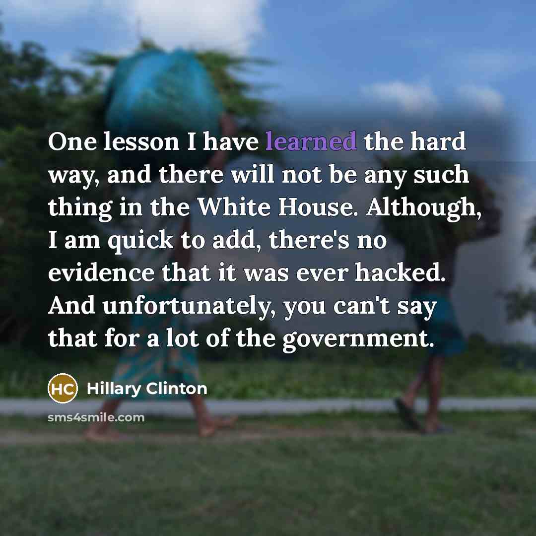 “One lesson I have learned the hard way, and there will not be any such thing in the White House. Although, I am quick to add, there's no evidence that it was ever hacked. And unfortunately, you can't say that for a lot of the government.” quote by Hillary Clinton