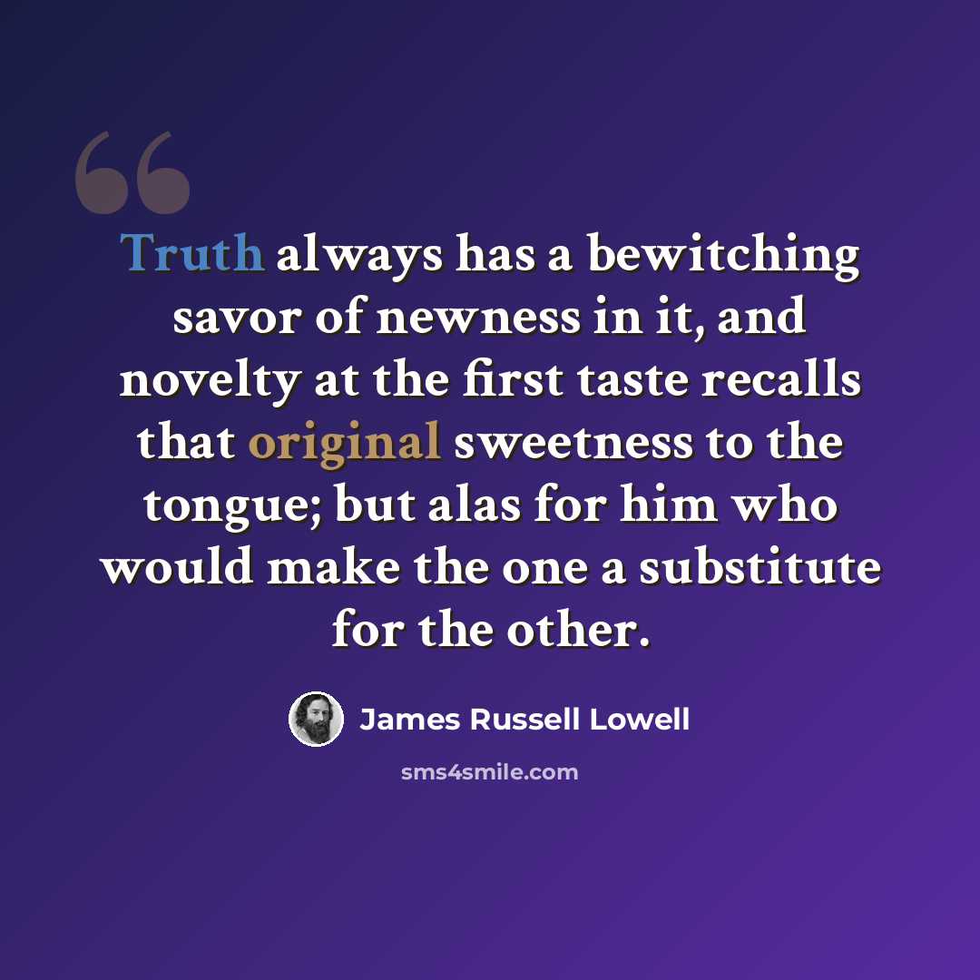 “Truth always has a bewitching savor of newness in it, and novelty at the first taste recalls that original sweetness to the tongue; but alas for him who would make the one a substitute for the other.” quote by James Russell Lowell