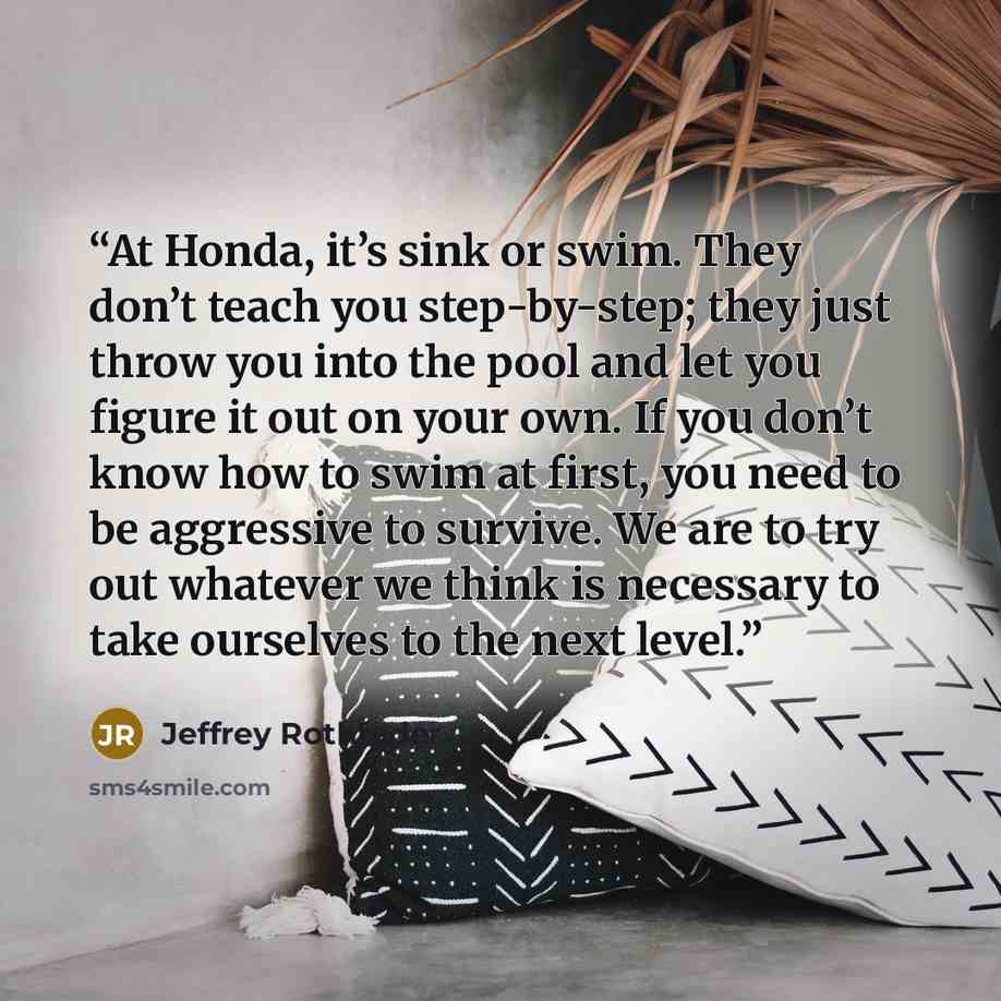“At Honda, it’s sink or swim. They don’t teach you step-by-step; they just throw you into the pool and let you figure it out on your own. If you don’t know how to swim at first, you need to be aggressive to survive. We are to try out whatever we think is necessary to take ourselves to the next level.” quote by Jeffrey Rothfeder