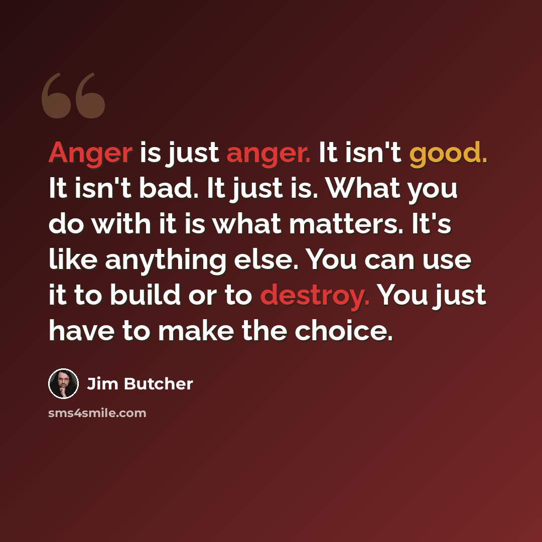 “Anger is just anger. It isn't good. It isn't bad. It just is. What you do with it is what matters. It's like anything else. You can use it to build or to destroy. You just have to make the choice.” quote by Jim Butcher
