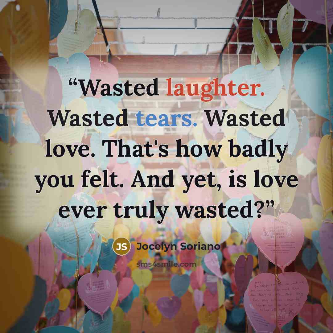 “Wasted laughter. Wasted tears. Wasted love. That's how badly you felt. And yet, is love ever truly wasted?” quote by Jocelyn Soriano