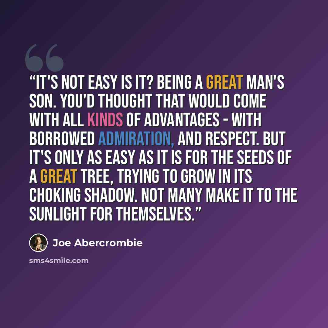 “It's not easy is it? Being a great man's son. You'd thought that would come with all kinds of advantages - with borrowed admiration, and respect. But it's only as easy as it is for the seeds of a great tree, trying to grow in its choking shadow. Not many make it to the sunlight for themselves.” quote by Joe Abercrombie