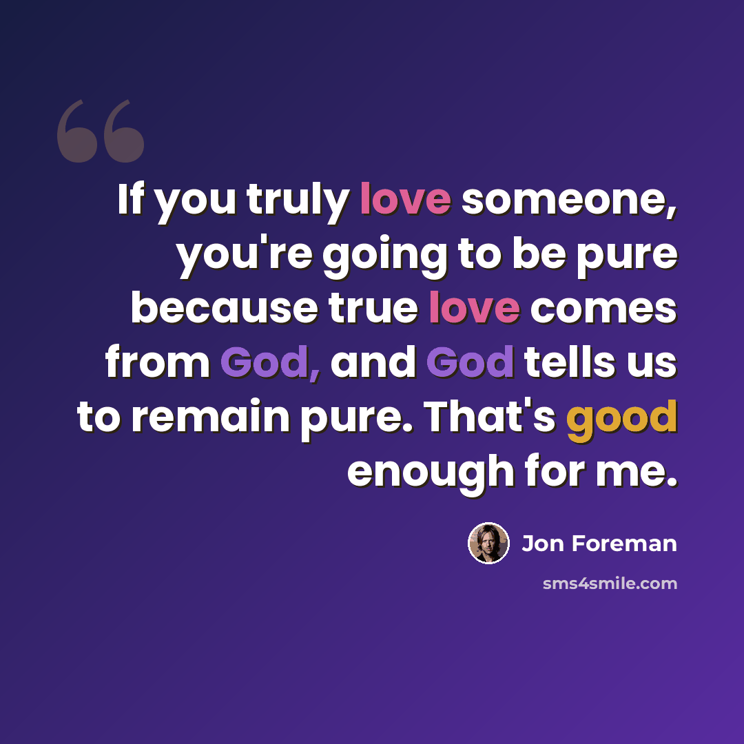 “If you truly love someone, you're going to be pure because true love comes from God, and God tells us to remain pure. That's good enough for me.” quote by Jon Foreman