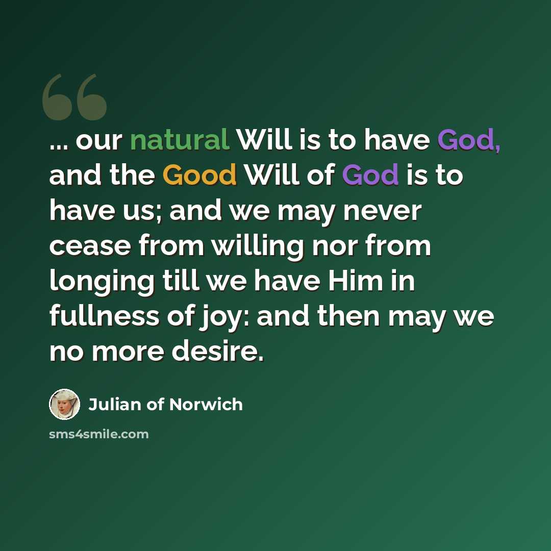 “... our natural Will is to have God, and the Good Will of God is to have us; and we may never cease from willing nor from longing till we have Him in fullness of joy: and then may we no more desire.” quote by Julian of Norwich