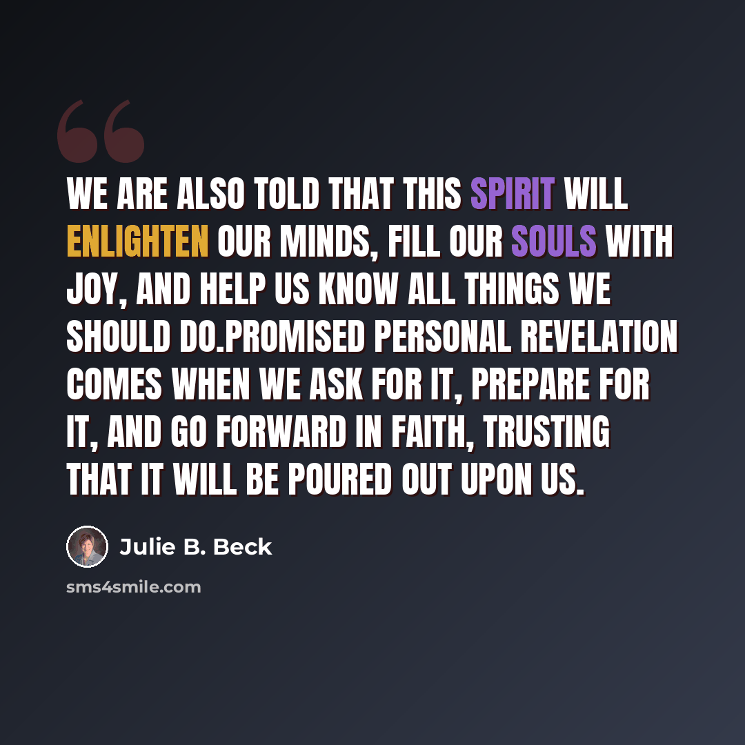 “We are also told that this Spirit will enlighten our minds, fill our souls with joy, and help us know all things we should do.Promised personal revelation comes when we ask for it, prepare for it, and go forward in faith, trusting that it will be poured out upon us.” quote by Julie B. Beck