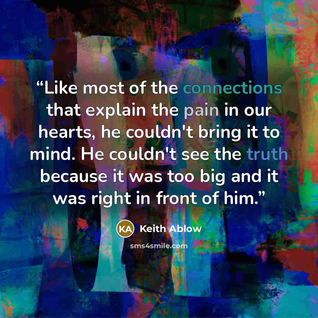 “Like most of the connections that explain the pain in our hearts, he couldn't bring it to mind. He couldn't see the truth because it was too big and it was right in front of him.” quote by Keith Ablow