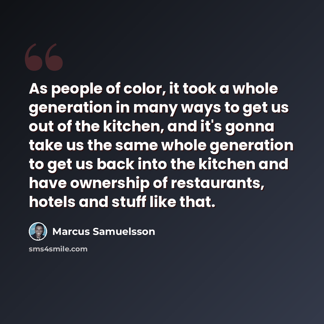 “As people of color, it took a whole generation in many ways to get us out of the kitchen, and it's gonna take us the same whole generation to get us back into the kitchen and have ownership of restaurants, hotels and stuff like that.” quote by Marcus Samuelsson
