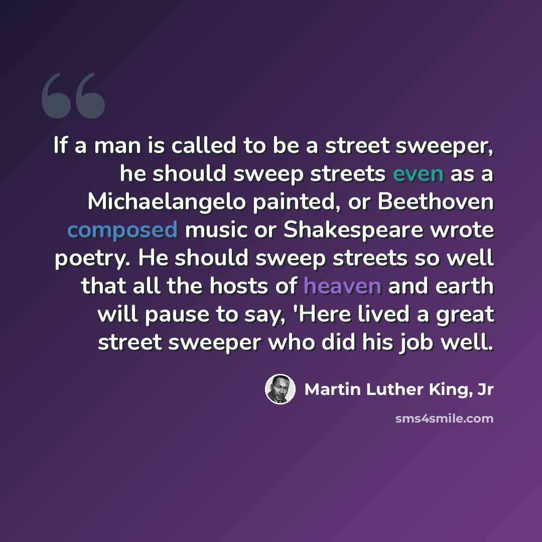“If a man is called to be a street sweeper, he should sweep streets even as a Michaelangelo painted, or Beethoven composed music or Shakespeare wrote poetry. He should sweep streets so well that all the hosts of heaven and earth will pause to say, 'Here lived a great street sweeper who did his job…” quote by Martin Luther King, Jr