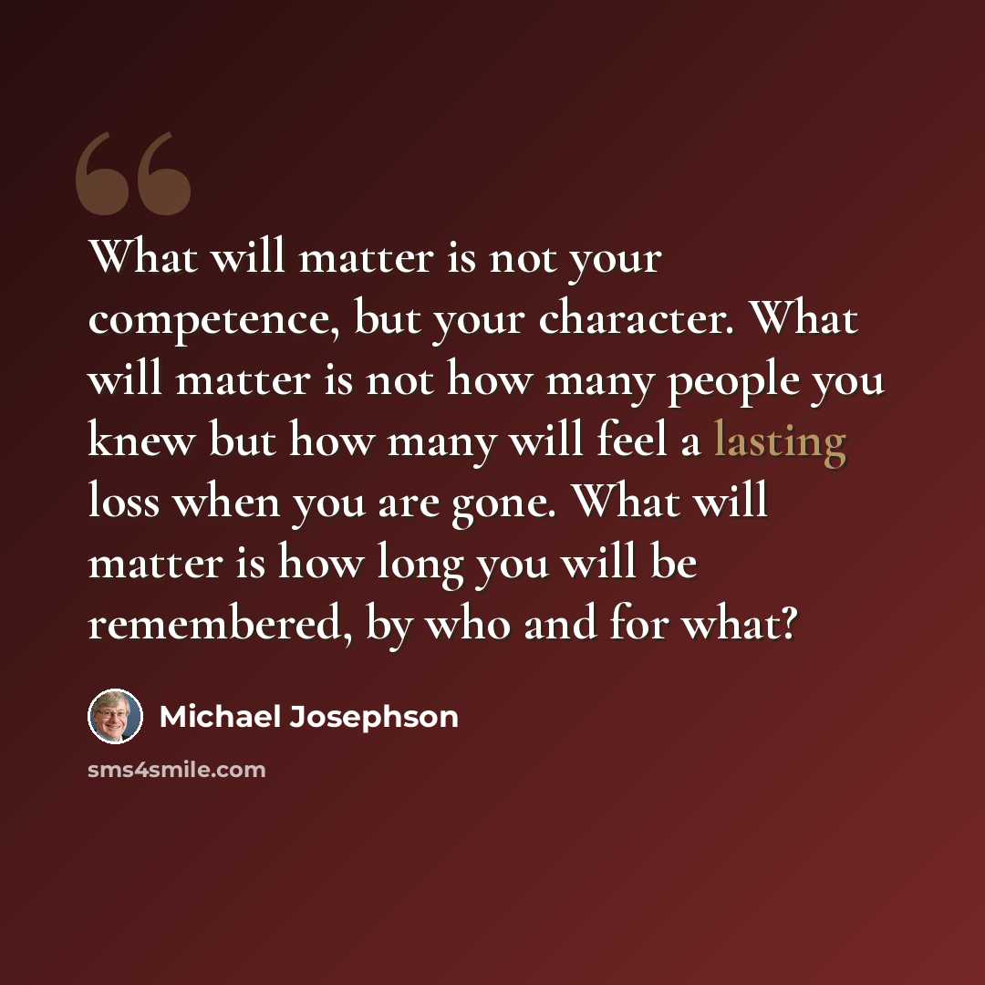 “What will matter is not your competence, but your character. What will matter is not how many people you knew but how many will feel a lasting loss when you are gone. What will matter is how long you will be remembered, by who and for what?” quote by Michael Josephson