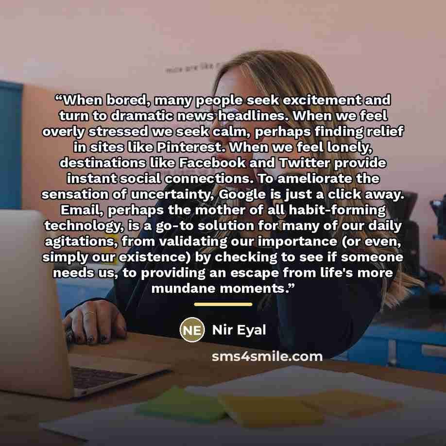 “When bored, many people seek excitement and turn to dramatic news headlines. When we feel overly stressed we seek calm, perhaps finding relief in sites like Pinterest. When we feel lonely, destinations like Facebook and Twitter provide instant social connections. To ameliorate the sensation of…” quote by Nir Eyal