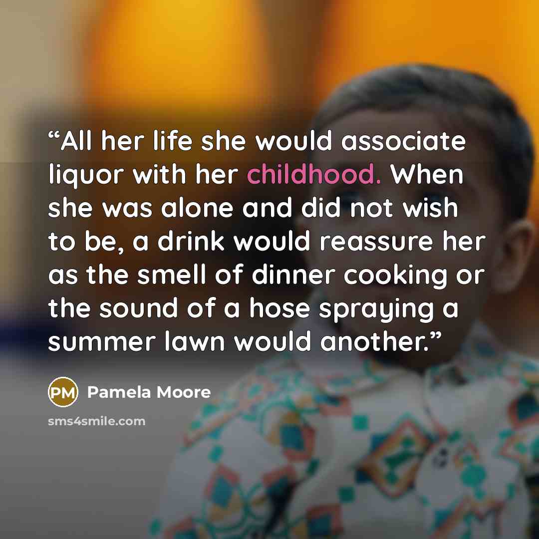 “All her life she would associate liquor with her childhood. When she was alone and did not wish to be, a drink would reassure her as the smell of dinner cooking or the sound of a hose spraying a summer lawn would another.” quote by Pamela Moore