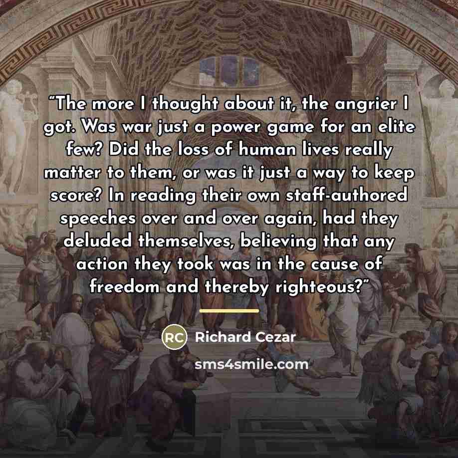 “The more I thought about it, the angrier I got. Was war just a power game for an elite few? Did the loss of human lives really matter to them, or was it just a way to keep score? In reading their own staff-authored speeches over and over again, had they deluded themselves, believing that any…” quote by Richard Cezar
