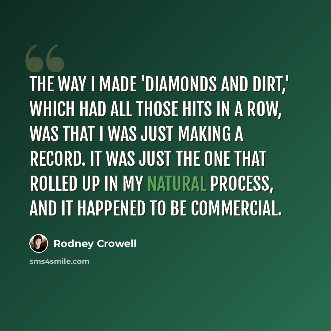 “The way I made 'Diamonds and Dirt,' which had all those hits in a row, was that I was just making a record. It was just the one that rolled up in my natural process, and it happened to be commercial.” quote by Rodney Crowell