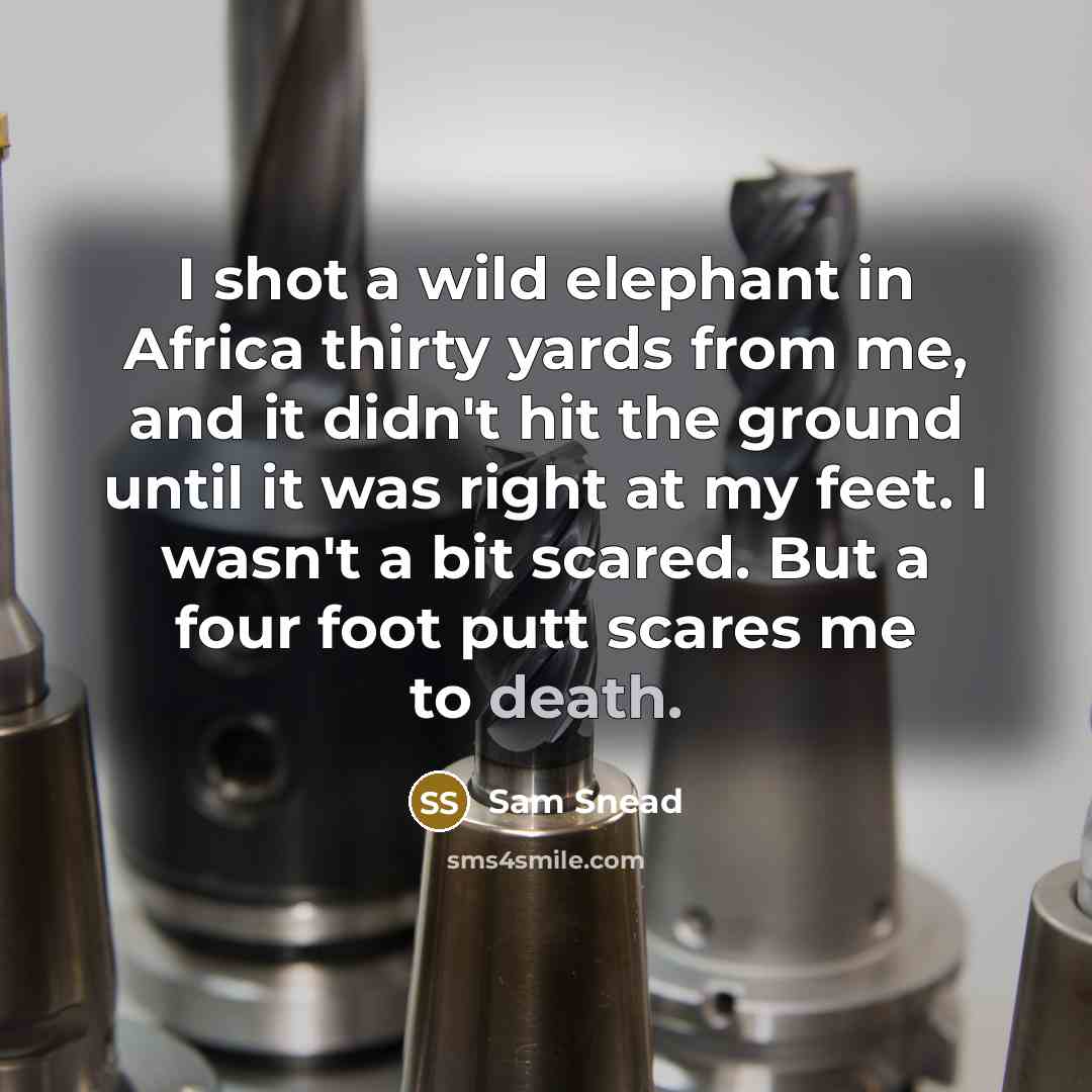 “I shot a wild elephant in Africa thirty yards from me, and it didn't hit the ground until it was right at my feet. I wasn't a bit scared. But a four foot putt scares me to death.” quote by Sam Snead