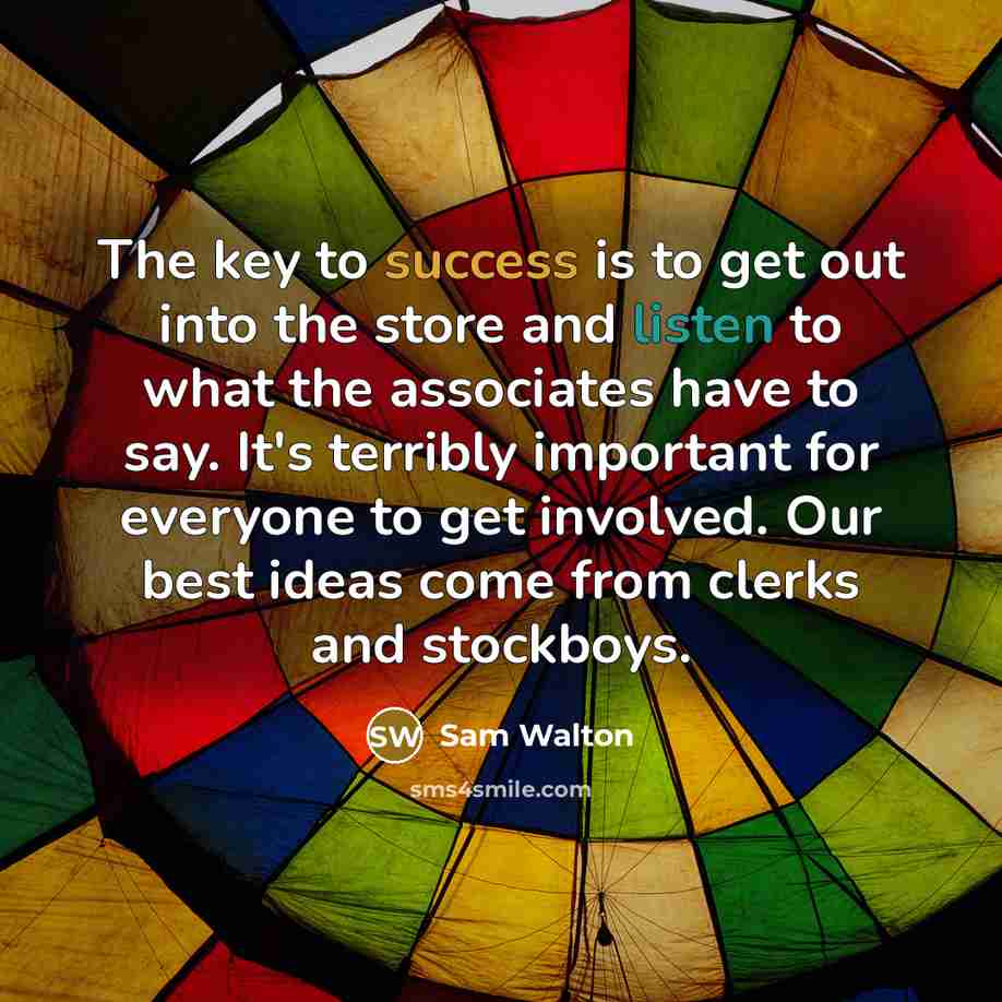 “The key to success is to get out into the store and listen to what the associates have to say. It's terribly important for everyone to get involved. Our best ideas come from clerks and stockboys.” quote by Sam Walton
