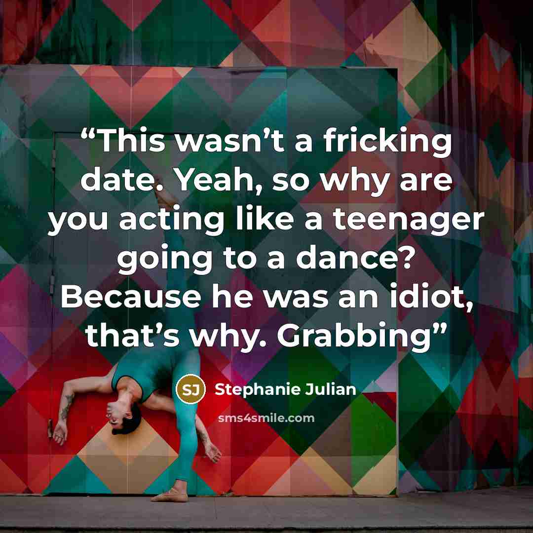 “This wasn’t a fricking date. Yeah, so why are you acting like a teenager going to a dance? Because he was an idiot, that’s why. Grabbing” quote by Stephanie Julian