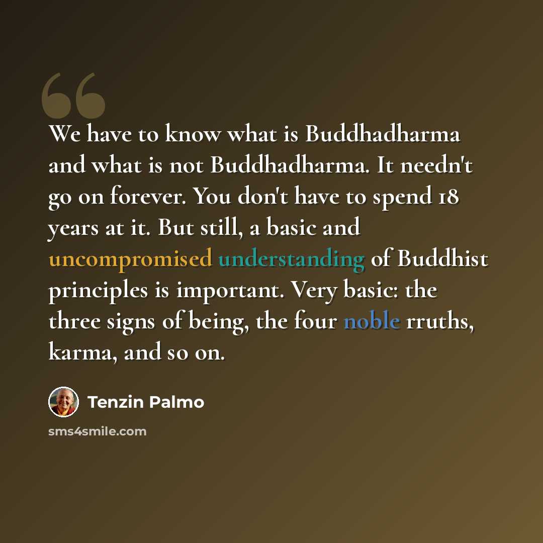“We have to know what is Buddhadharma and what is not Buddhadharma. It needn't go on forever. You don't have to spend 18 years at it. But still, a basic and uncompromised understanding of Buddhist principles is important. Very basic: the three signs of being, the four noble rruths, karma, and so on.” quote by Tenzin Palmo