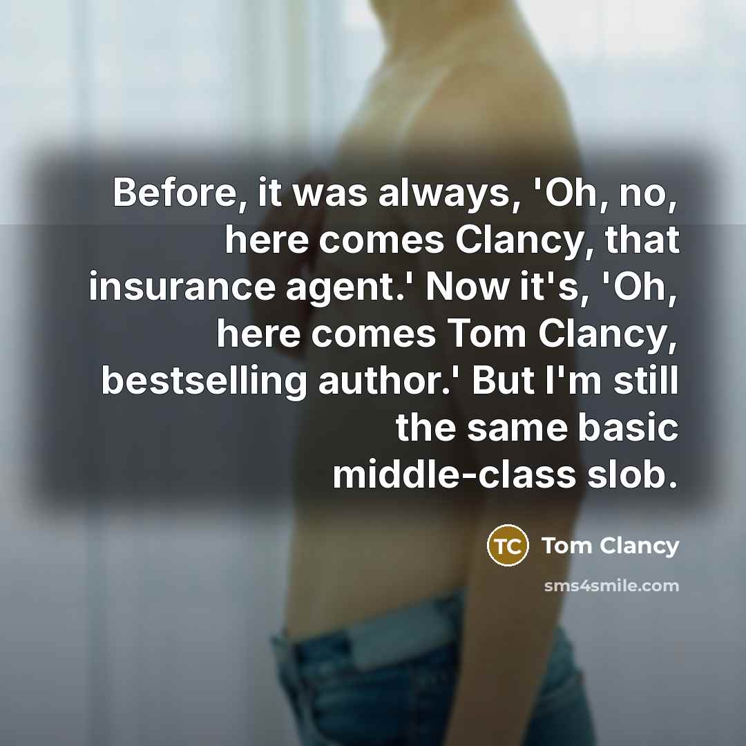 “Before, it was always, 'Oh, no, here comes Clancy, that insurance agent.' Now it's, 'Oh, here comes Tom Clancy, bestselling author.' But I'm still the same basic middle-class slob.” quote by Tom Clancy