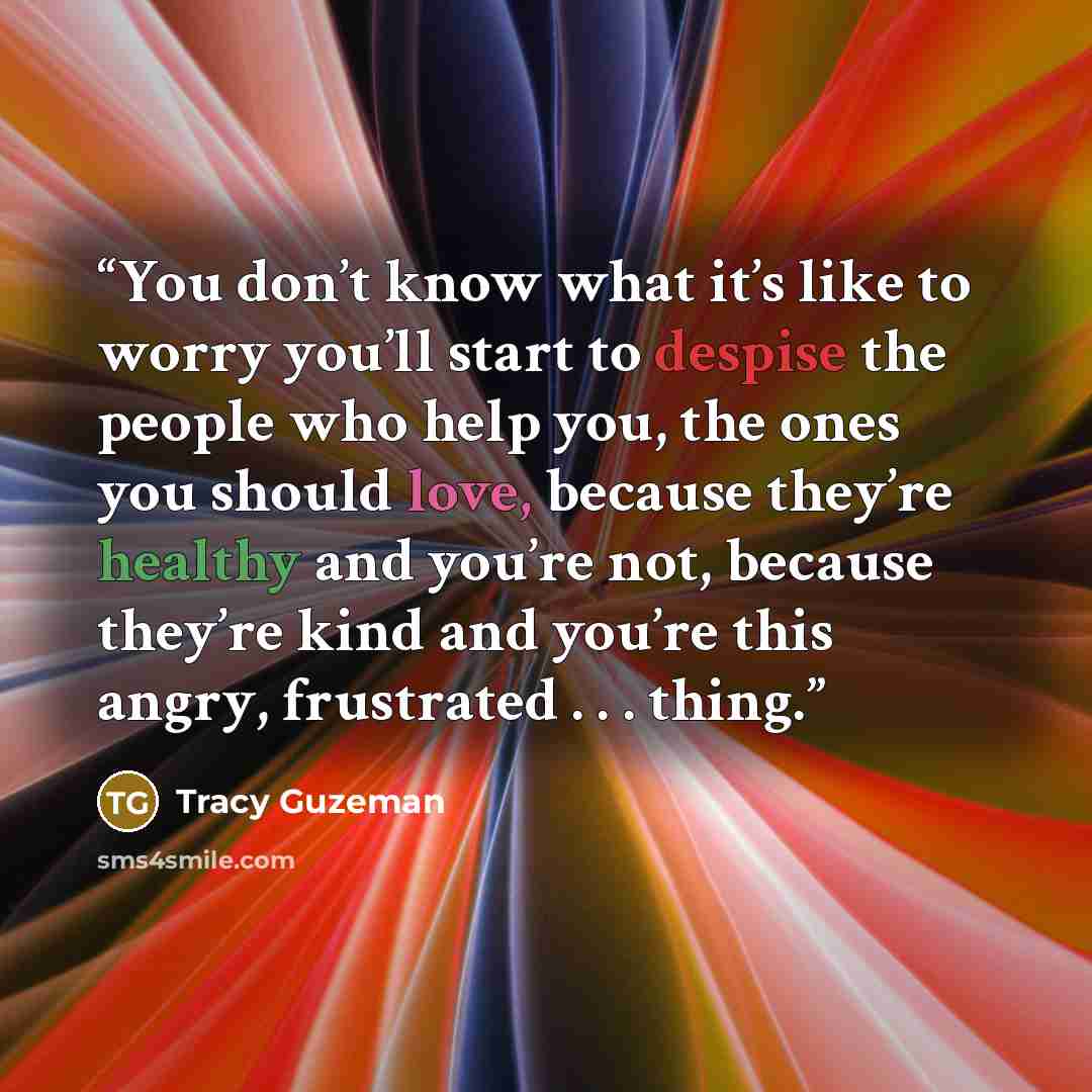 “You don’t know what it’s like to worry you’ll start to despise the people who help you, the ones you should love, because they’re healthy and you’re not, because they’re kind and you’re this angry, frustrated . . . thing.” quote by Tracy Guzeman