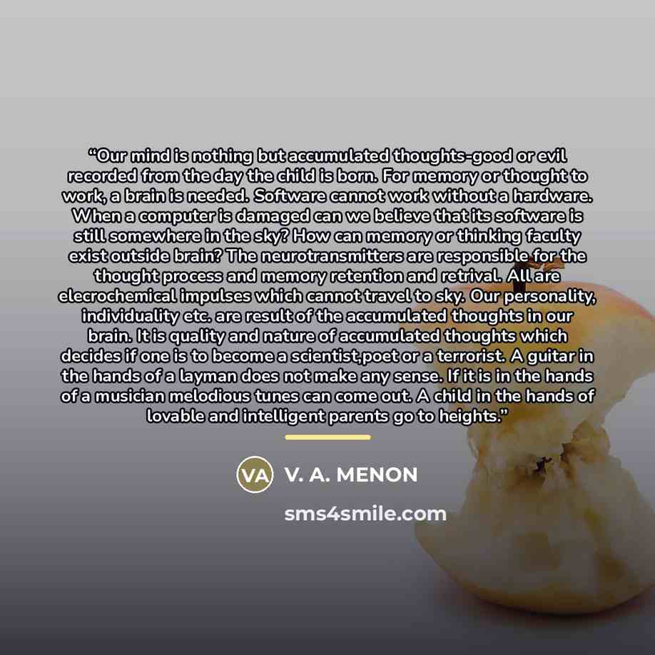 “Our mind is nothing but accumulated thoughts-good or evil recorded from the day the child is born. For memory or thought to work, a brain is needed. Software cannot work without a hardware. When a computer is damaged can we believe that its software is still somewhere in the sky? How can memory or…” quote by Anonymous