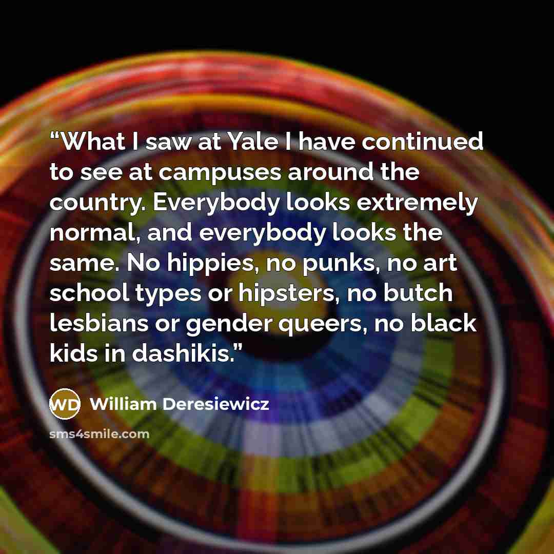 “What I saw at Yale I have continued to see at campuses around the country. Everybody looks extremely normal, and everybody looks the same. No hippies, no punks, no art school types or hipsters, no butch lesbians or gender queers, no black kids in dashikis.” quote by William Deresiewicz