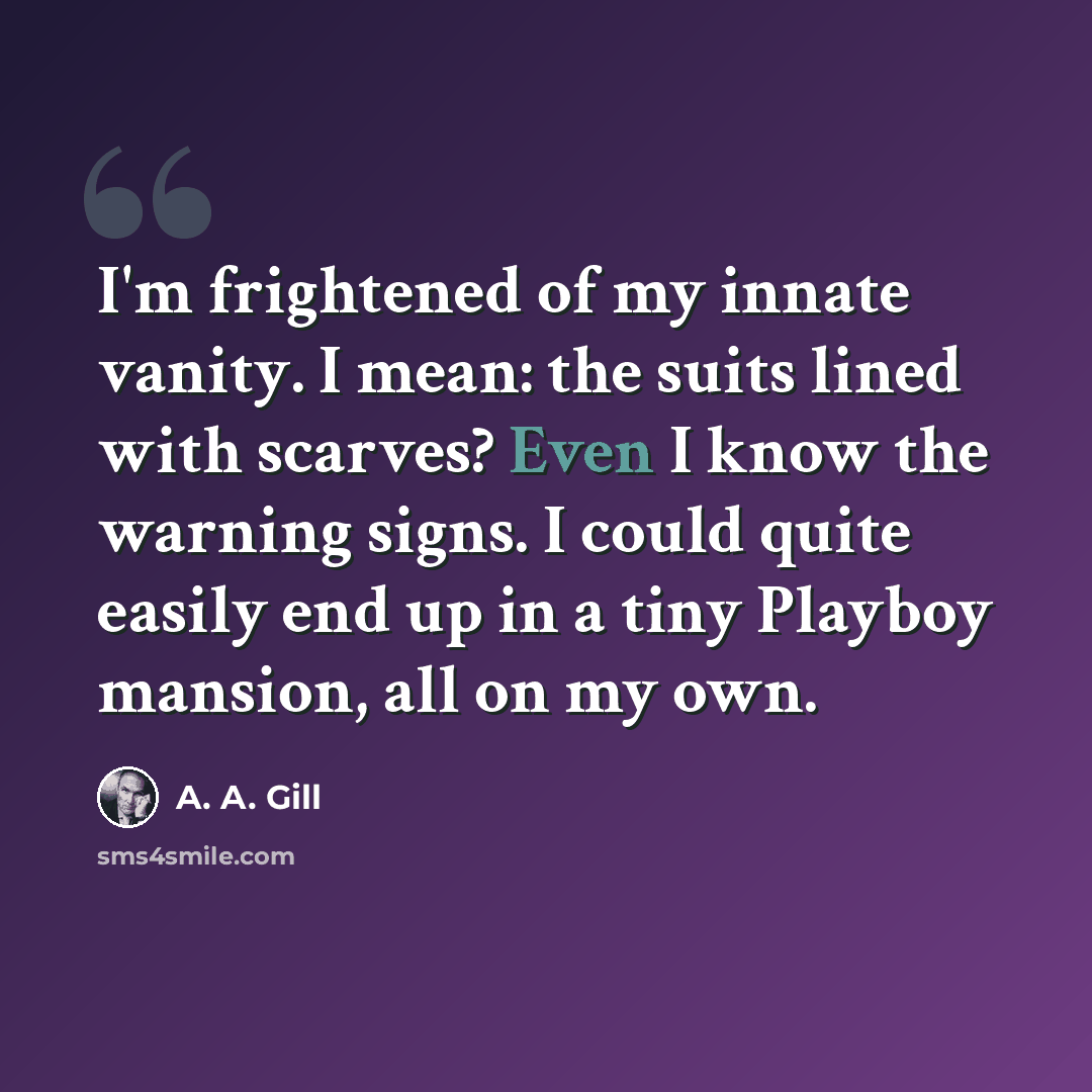 “I'm frightened of my innate vanity. I mean: the suits lined with scarves? Even I know the warning signs. I could quite easily end up in a tiny Playboy mansion, all on my own.” quote by A. A. Gill