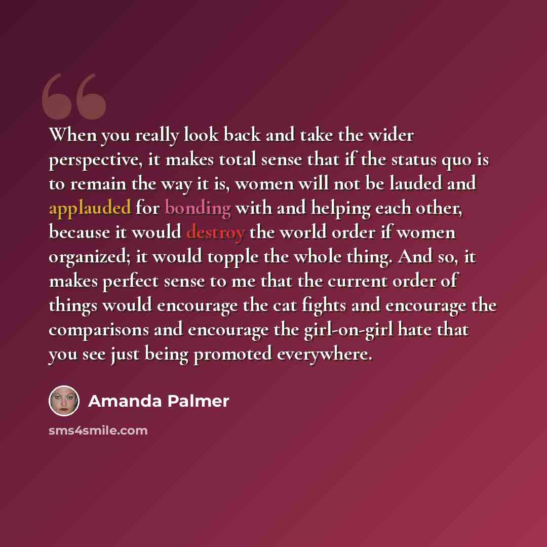 “When you really look back and take the wider perspective, it makes total sense that if the status quo is to remain the way it is, women will not be lauded and applauded for bonding with and helping each other, because it would destroy the world order if women organized; it would topple the whole…” quote by Amanda Palmer