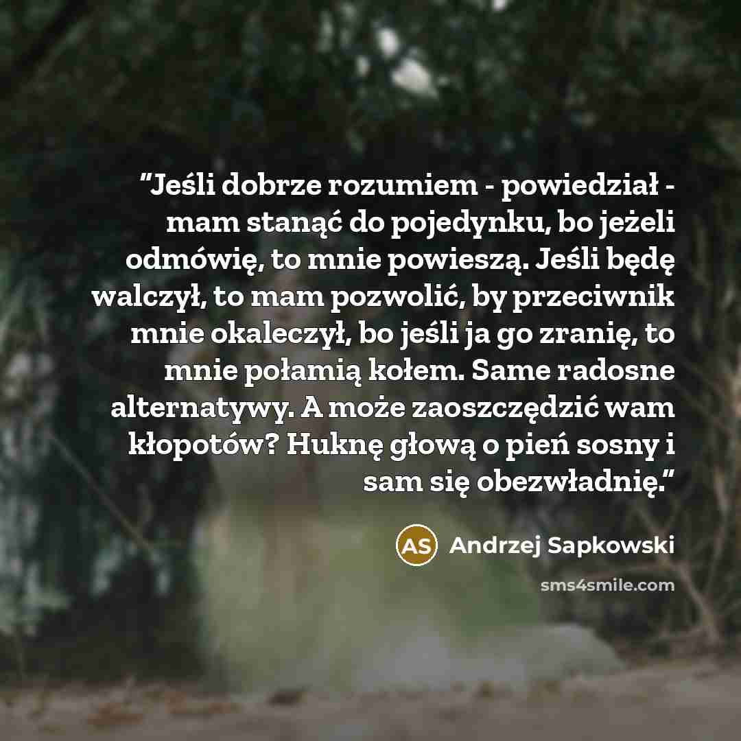 “Jeśli dobrze rozumiem - powiedział - mam stanąć do pojedynku, bo jeżeli odmówię, to mnie powieszą. Jeśli będę walczył, to mam pozwolić, by przeciwnik mnie okaleczył, bo jeśli ja go zranię, to mnie połamią kołem. Same radosne alternatywy. A może zaoszczędzić wam kłopotów? Huknę głową o pień sosny i…” quote by Andrzej Sapkowski