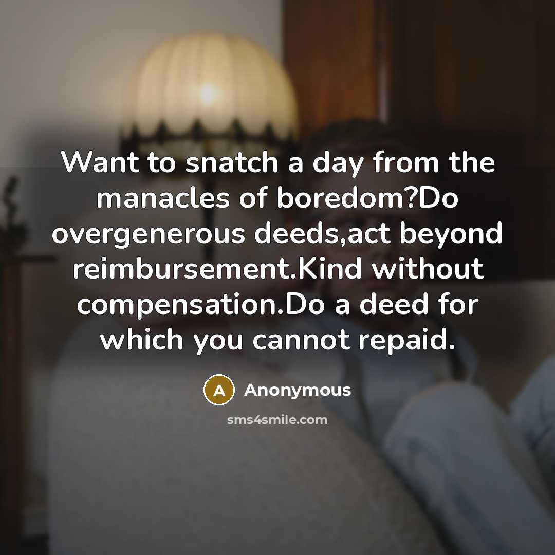 “Want to snatch a day from the manacles of boredom?Do overgenerous deeds,act beyond reimbursement.Kind without compensation.Do a deed for which you cannot repaid.” quote by Anonymous