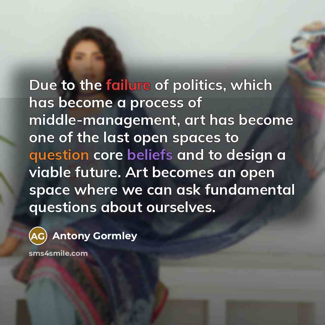 “Due to the failure of politics, which has become a process of middle-management, art has become one of the last open spaces to question core beliefs and to design a viable future. Art becomes an open space where we can ask fundamental questions about ourselves.” quote by Antony Gormley