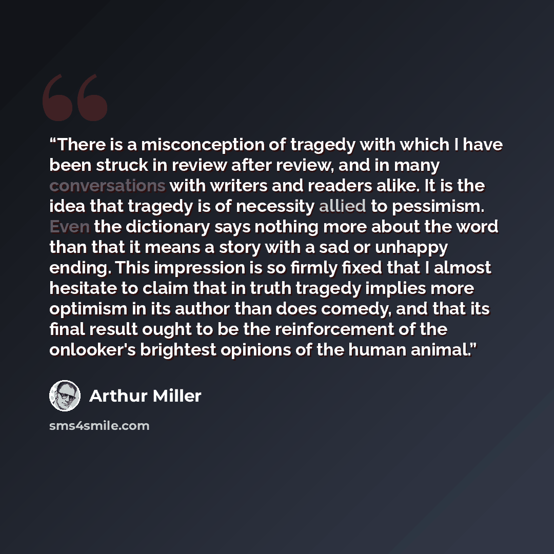 “There is a misconception of tragedy with which I have been struck in review after review, and in many conversations with writers and readers alike. It is the idea that tragedy is of necessity allied to pessimism. Even the dictionary says nothing more about the word than that it means a story with…” quote by Arthur Miller
