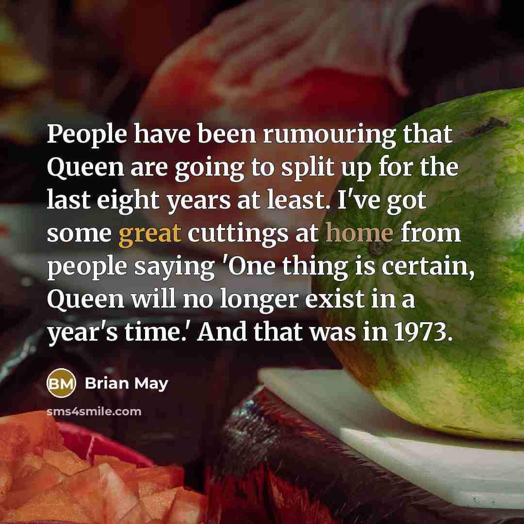 “People have been rumouring that Queen are going to split up for the last eight years at least. I've got some great cuttings at home from people saying 'One thing is certain, Queen will no longer exist in a year's time.' And that was in 1973.” quote by Brian May