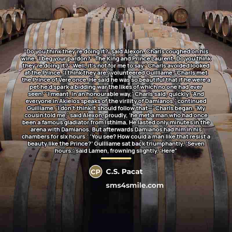 “Do you think they’re doing it?’ said Alexon. Charls coughed on his wine. ‘I beg your pardon?’ ‘The King and Prince Laurent. Do you think they’re doing it?’ ‘Well, it’s not for me to say.’ Charls avoided looked at the Prince. ‘I think they are,’ volunteered Guilliame. ‘Charls met the Prince of Vere…” quote by C.S. Pacat