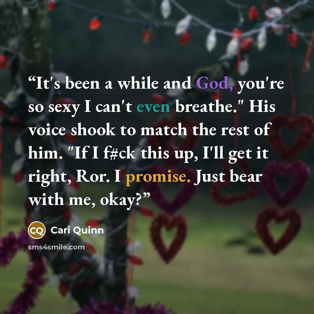“It's been a while and God, you're so sexy I can't even breathe." His voice shook to match the rest of him. "If I f#ck this up, I'll get it right, Ror. I promise. Just bear with me, okay?” quote by Cari Quinn