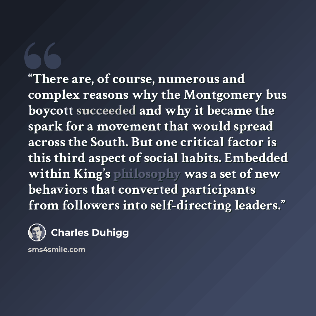 “There are, of course, numerous and complex reasons why the Montgomery bus boycott succeeded and why it became the spark for a movement that would spread across the South. But one critical factor is this third aspect of social habits. Embedded within King’s philosophy was a set of new behaviors…” quote by Charles Duhigg