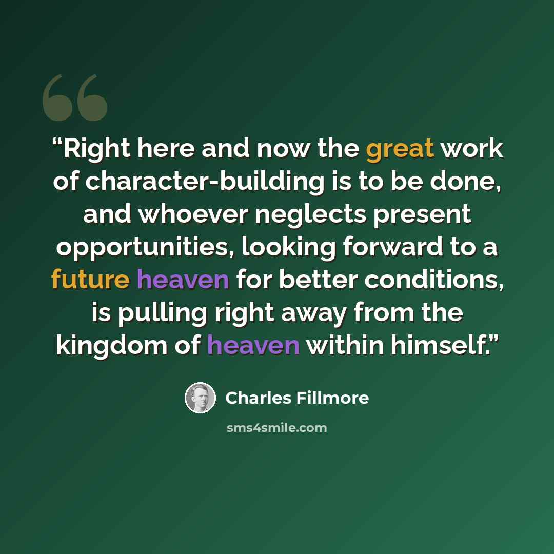 “Right here and now the great work of character-building is to be done, and whoever neglects present opportunities, looking forward to a future heaven for better conditions, is pulling right away from the kingdom of heaven within himself.” quote by Charles Fillmore