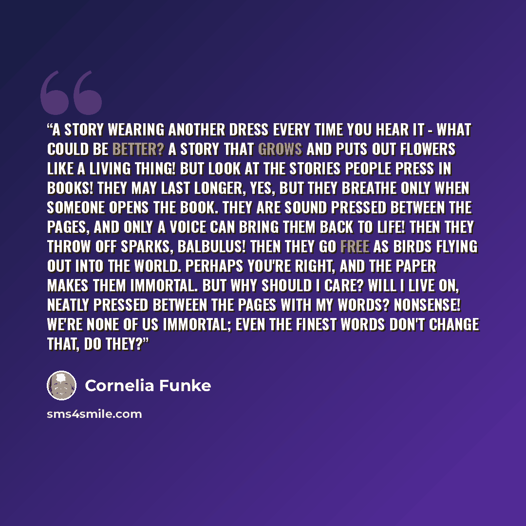 “A story wearing another dress every time you hear it - what could be better? A story that grows and puts out flowers like a living thing! But look at the stories people press in books! They may last longer, yes, but they breathe only when someone opens the book. They are sound pressed between the…” quote by Cornelia Funke
