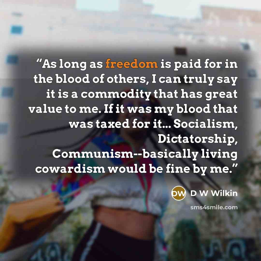 “As long as freedom is paid for in the blood of others, I can truly say it is a commodity that has great value to me. If it was my blood that was taxed for it... Socialism, Dictatorship, Communism--basically living cowardism would be fine by me.” quote by D W Wilkin