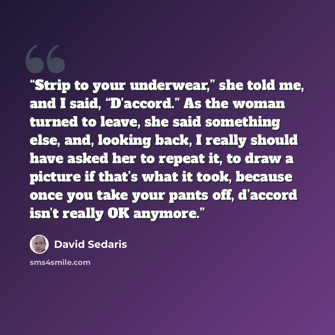 “Strip to your underwear,” she told me, and I said, “D’accord.” As the woman turned to leave, she said something else, and, looking back, I really should have asked her to repeat it, to draw a picture if that’s what it took, because once you take your pants off, d’accord isn’t really OK anymore.” quote by David Sedaris