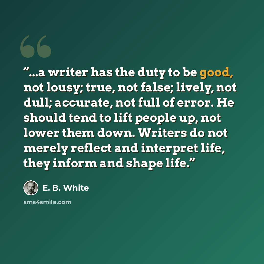 “...a writer has the duty to be good, not lousy; true, not false; lively, not dull; accurate, not full of error. He should tend to lift people up, not lower them down. Writers do not merely reflect and interpret life, they inform and shape life.” quote by E. B. White
