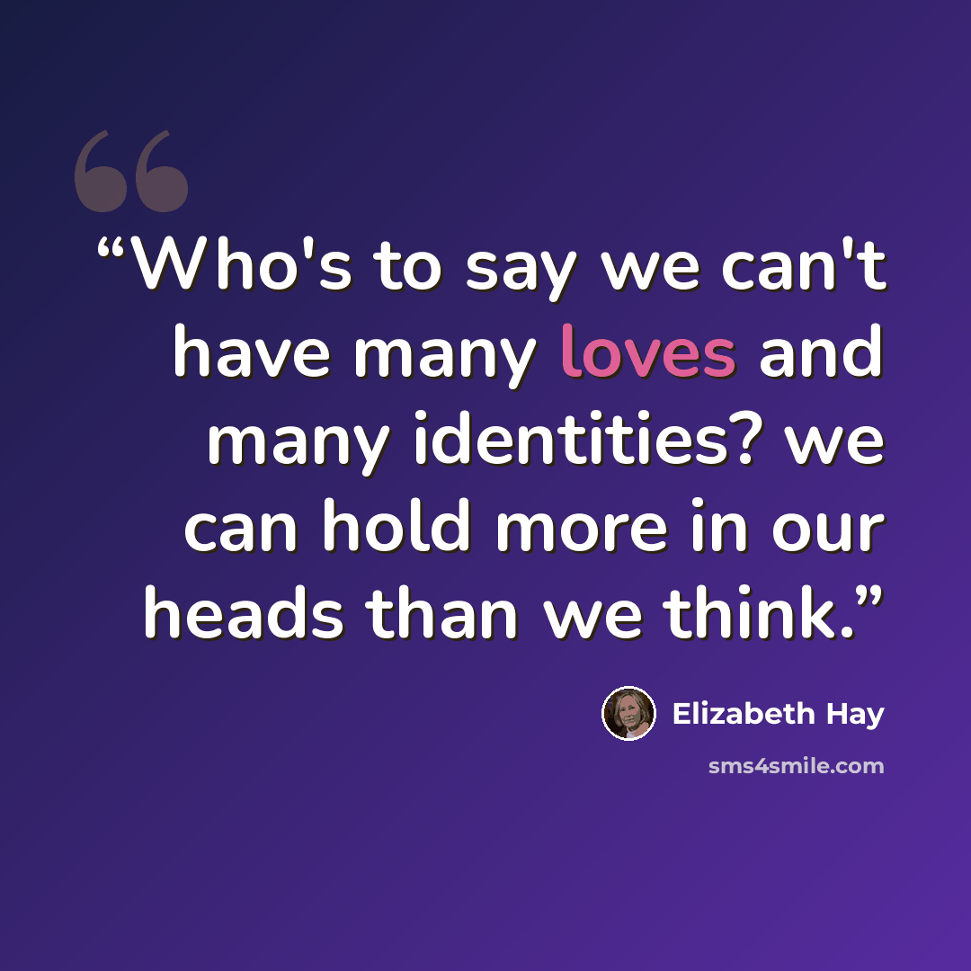 “Who's to say we can't have many loves and many identities? we can hold more in our heads than we think.” quote by Elizabeth Hay