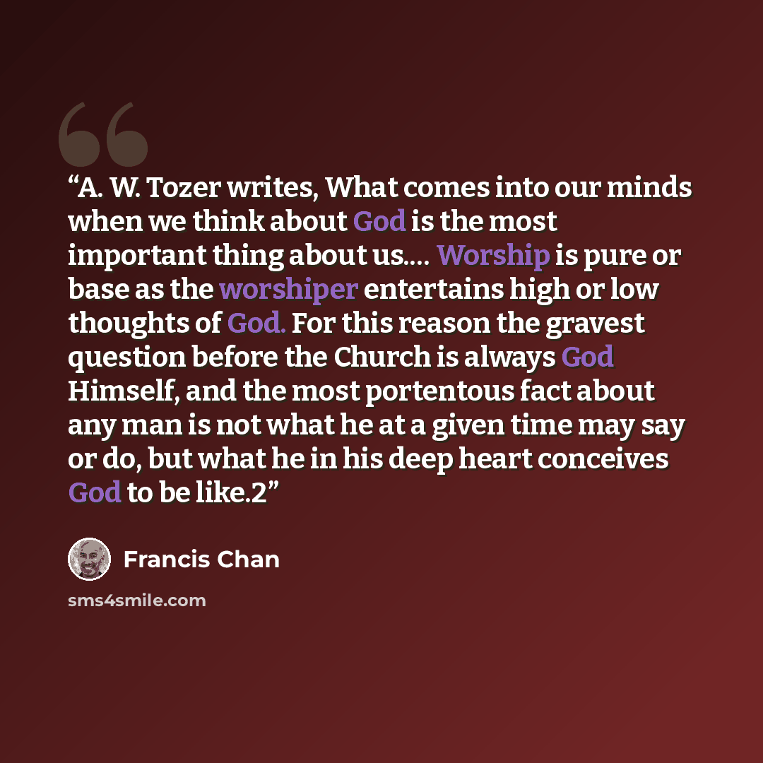 “A. W. Tozer writes, What comes into our minds when we think about God is the most important thing about us.… Worship is pure or base as the worshiper entertains high or low thoughts of God. For this reason the gravest question before the Church is always God Himself, and the most portentous fact…” quote by Francis Chan