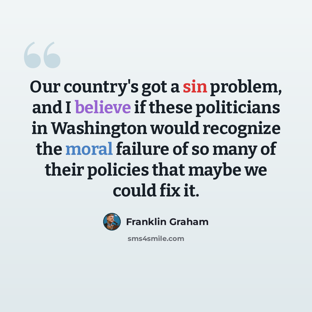 “Our country's got a sin problem, and I believe if these politicians in Washington would recognize the moral failure of so many of their policies that maybe we could fix it.” quote by Franklin Graham