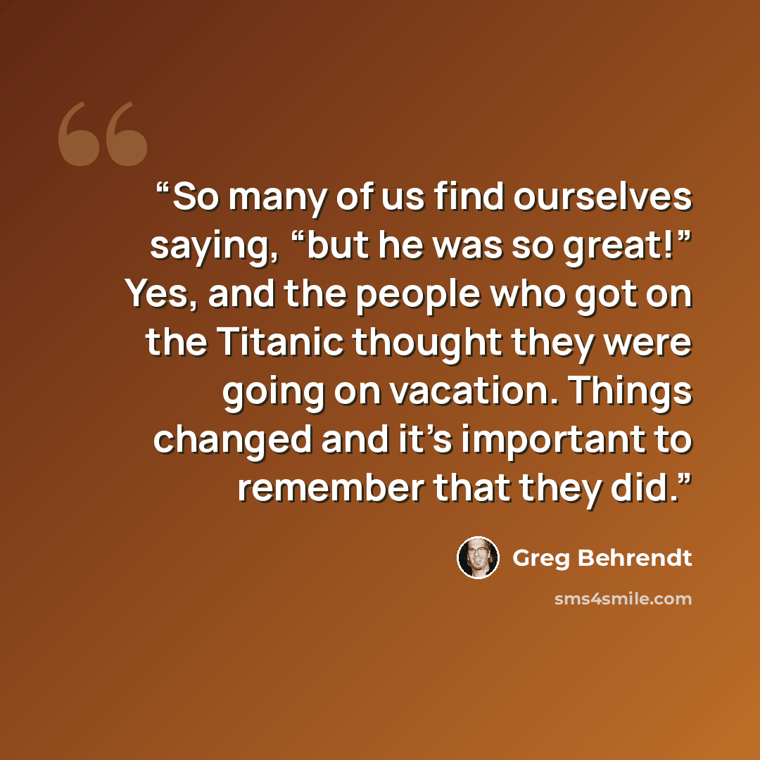 “So many of us find ourselves saying, “but he was so great!” Yes, and the people who got on the Titanic thought they were going on vacation. Things changed and it’s important to remember that they did.” quote by Greg Behrendt
