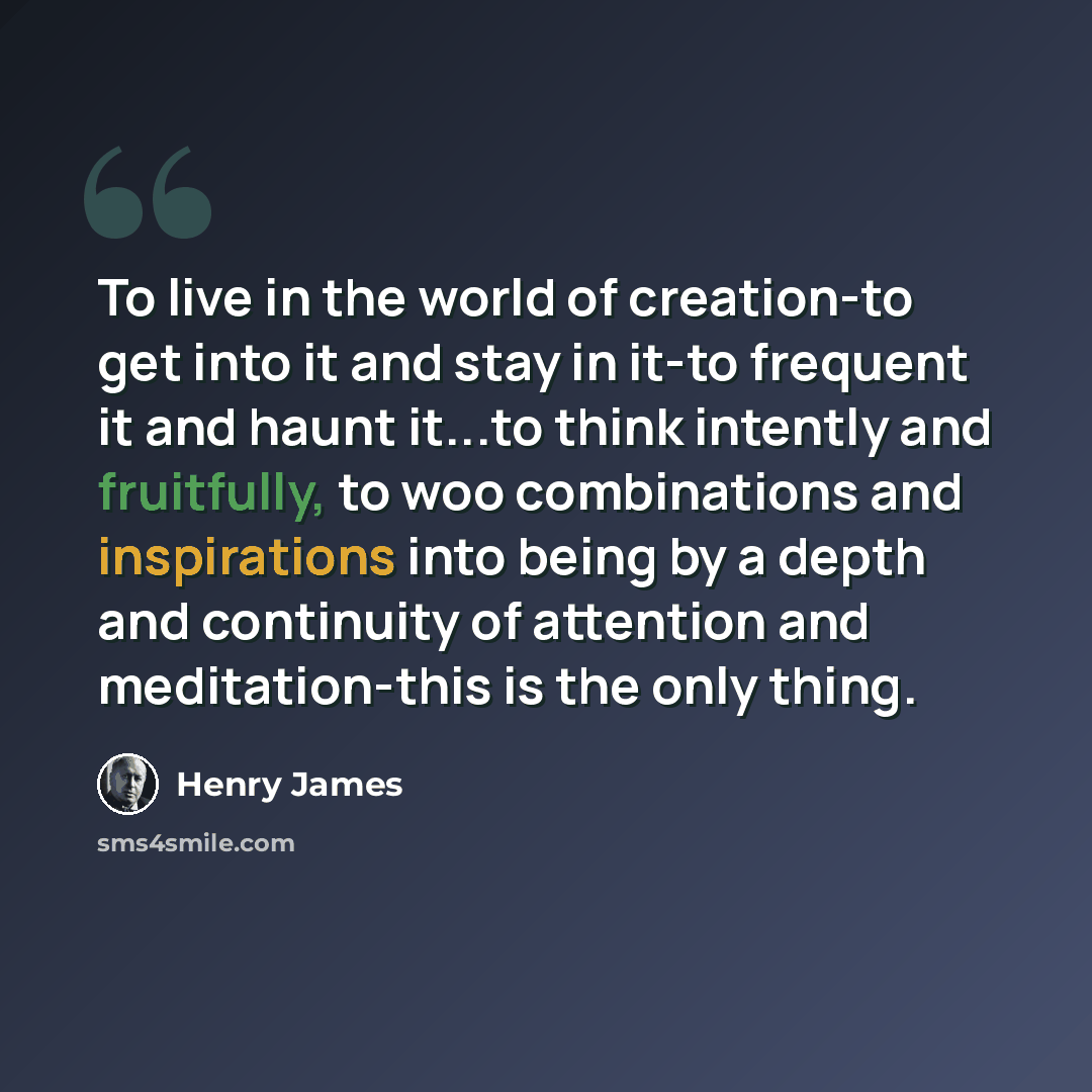 “To live in the world of creation-to get into it and stay in it-to frequent it and haunt it...to think intently and fruitfully, to woo combinations and inspirations into being by a depth and continuity of attention and meditation-this is the only thing.” quote by Henry James